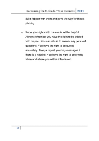 Romancing the Media for Your Business 2011

         build rapport with them and pave the way for media
         pitching.


     o   Know your rights with the media will be helpful.
         Always remember you have the right to be treated
         with respect. You can refuse to answer any personal
         questions. You have the right to be quoted
         accurately. Always repeat your key messages if
         there is a need to. You have the right to determine
         when and where you will be interviewed.




11
 