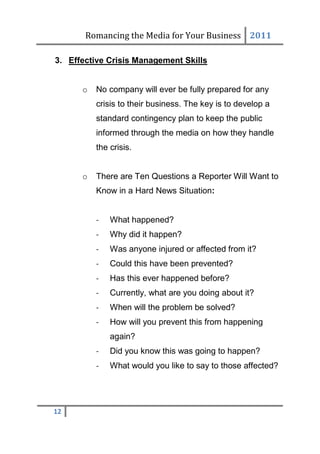 Romancing the Media for Your Business 2011

3. Effective Crisis Management Skills


      o   No company will ever be fully prepared for any
          crisis to their business. The key is to develop a
          standard contingency plan to keep the public
          informed through the media on how they handle
          the crisis.


      o   There are Ten Questions a Reporter Will Want to
          Know in a Hard News Situation:


          -   What happened?
          -   Why did it happen?
          -   Was anyone injured or affected from it?
          -   Could this have been prevented?
          -   Has this ever happened before?
          -   Currently, what are you doing about it?
          -   When will the problem be solved?
          -   How will you prevent this from happening
              again?
          -   Did you know this was going to happen?
          -   What would you like to say to those affected?




12
 