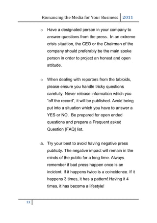 Romancing the Media for Your Business 2011

     o   Have a designated person in your company to
         answer questions from the press. In an extreme
         crisis situation, the CEO or the Chairman of the
         company should preferably be the main spoke
         person in order to project an honest and open
         attitude.


     o   When dealing with reporters from the tabloids,
         please ensure you handle tricky questions
         carefully. Never release information which you
         “off the record”, it will be published. Avoid being
         put into a situation which you have to answer a
         YES or NO. Be prepared for open ended
         questions and prepare a Frequent asked
         Question (FAQ) list.


     a. Try your best to avoid having negative press
         publicity. The negative impact will remain in the
         minds of the public for a long time. Always
         remember if bad press happen once is an
         incident. If it happens twice is a coincidence. If it
         happens 3 times, it has a pattern! Having it 4
         times, it has become a lifestyle!


13
 