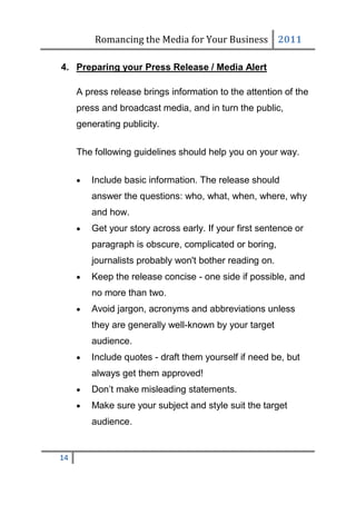 Romancing the Media for Your Business 2011

4. Preparing your Press Release / Media Alert

     A press release brings information to the attention of the
     press and broadcast media, and in turn the public,
     generating publicity.

     The following guidelines should help you on your way.

        Include basic information. The release should
         answer the questions: who, what, when, where, why
         and how.
        Get your story across early. If your first sentence or
         paragraph is obscure, complicated or boring,
         journalists probably won't bother reading on.
        Keep the release concise - one side if possible, and
         no more than two.
        Avoid jargon, acronyms and abbreviations unless
         they are generally well-known by your target
         audience.
        Include quotes - draft them yourself if need be, but
         always get them approved!
        Don’t make misleading statements.
        Make sure your subject and style suit the target
         audience.


14
 