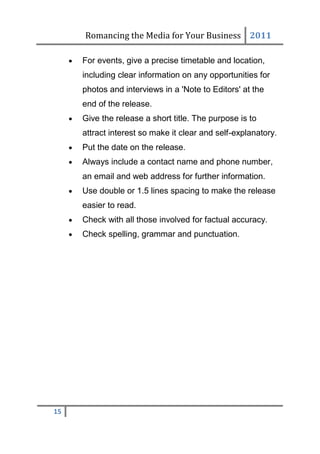 Romancing the Media for Your Business 2011

        For events, give a precise timetable and location,
         including clear information on any opportunities for
         photos and interviews in a 'Note to Editors' at the
         end of the release.
        Give the release a short title. The purpose is to
         attract interest so make it clear and self-explanatory.
        Put the date on the release.
        Always include a contact name and phone number,
         an email and web address for further information.
        Use double or 1.5 lines spacing to make the release
         easier to read.
        Check with all those involved for factual accuracy.
        Check spelling, grammar and punctuation.




15
 