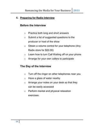 Romancing the Media for Your Business 2011

5. Preparing for Radio Interview


     Before the Interview

        o   Practice both long and short answers
        o   Submit a list of suggested questions to the
            producer or host of the show
        o   Obtain a volume control for your telephone (Any
            Radio store for $20.00)
        o   Learn how to turn Call Waiting off on your phone
        o   Arrange for your own callers to participate


     The Day of the Interview

        o   Turn off the ringer on other telephones near you
        o   Have a glass of water nearby
        o   Arrange your notes on your desk so that they
            can be easily accessed
        o   Perform mental and physical relaxation
            exercises




16
 