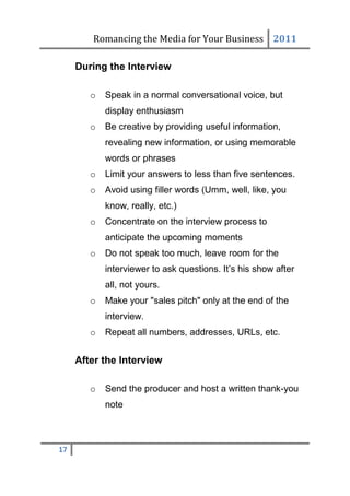 Romancing the Media for Your Business 2011

     During the Interview

        o   Speak in a normal conversational voice, but
            display enthusiasm
        o   Be creative by providing useful information,
            revealing new information, or using memorable
            words or phrases
        o   Limit your answers to less than five sentences.
        o   Avoid using filler words (Umm, well, like, you
            know, really, etc.)
        o   Concentrate on the interview process to
            anticipate the upcoming moments
        o   Do not speak too much, leave room for the
            interviewer to ask questions. It’s his show after
            all, not yours.
        o   Make your "sales pitch" only at the end of the
            interview.
        o   Repeat all numbers, addresses, URLs, etc.


     After the Interview

        o   Send the producer and host a written thank-you
            note



17
 