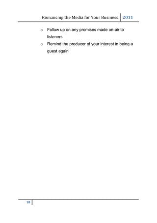 Romancing the Media for Your Business 2011

     o   Follow up on any promises made on-air to
         listeners
     o   Remind the producer of your interest in being a
         guest again




18
 