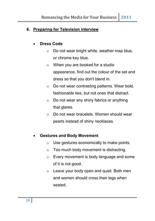 Romancing the Media for Your Business 2011

6. Preparing for Television interview


        Dress Code
           o   Do not wear bright white, weather map blue,
               or chrome key blue.
           o   When you are booked for a studio
               appearance, find out the colour of the set and
               dress so that you don't blend in.
           o   Do not wear contrasting patterns. Wear bold,
               fashionable ties, but not ones that distract.
           o   Do not wear any shiny fabrics or anything
               that glares.
           o   Do not wear bracelets. Women should wear
               pearls instead of shiny necklaces.


        Gestures and Body Movement
           o   Use gestures economically to make points.
           o   Too much body movement is distracting.
           o   Every movement is body language and some
               of it is not good.
           o   Leave your body open and quiet. Both men
               and women should cross their legs when
               seated.


19
 