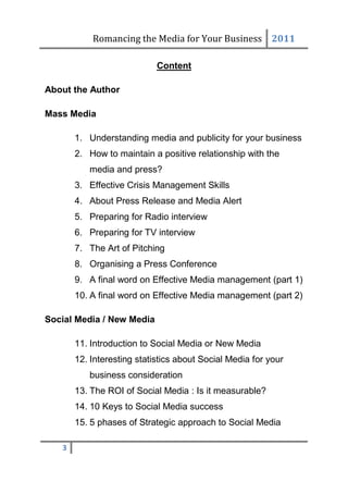 Romancing the Media for Your Business 2011

                            Content

About the Author

Mass Media

       1. Understanding media and publicity for your business
       2. How to maintain a positive relationship with the
          media and press?
       3. Effective Crisis Management Skills
       4. About Press Release and Media Alert
       5. Preparing for Radio interview
       6. Preparing for TV interview
       7. The Art of Pitching
       8. Organising a Press Conference
       9. A final word on Effective Media management (part 1)
       10. A final word on Effective Media management (part 2)

Social Media / New Media

       11. Introduction to Social Media or New Media
       12. Interesting statistics about Social Media for your
          business consideration
       13. The ROI of Social Media : Is it measurable?
       14. 10 Keys to Social Media success
       15. 5 phases of Strategic approach to Social Media

   3
 