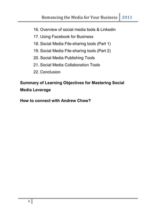Romancing the Media for Your Business 2011

       16. Overview of social media tools & Linkedin
       17. Using Facebook for Business
       18. Social Media File-sharing tools (Part 1)
       19. Social Media File-sharing tools (Part 2)
       20. Social Media Publishing Tools
       21. Social Media Collaboration Tools
       22. Conclusion

Summary of Learning Objectives for Mastering Social
Media Leverage

How to connect with Andrew Chow?




   4
 