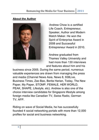 Romancing the Media for Your Business 2011

About the Author

                            Andrew Chow is a certified
                            Life Coach, Entrepreneur,
                            Speaker, Author and Modern
                            Match Maker. He won the
                            Spirit of Enterprise Award in
                            2008 and Successful
                            Entrepreneur Award in 2010.

                             Andrew graduated from
                             Thames Valley University and
                             had more than 130 interviews
                          and features about him and his
business since 2005. During the same period, numerous
valuable experiences are drawn from managing the press
and media (Channel News Asia, News 8, 938Live,
Business Times, Zao Bao, Berita Harian, Today, The New
Paper, My Paper, STOMP, FEMALE, HER WORLD,
PEAK, SHAPE, Lifestyle, etc). Andrew is also one of the
choice interview candidates for Singapore lifestyle among
foreign media like Canadian TV, Swiss Radio, German
TV, AFP.

Riding on wave of Social Media, he has successfully
founded 4 social networking portals with more than 12,000
profiles for social and business networking.



   5
 