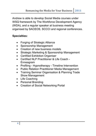 Romancing the Media for Your Business 2011

Andrew is able to develop Social Media courses under
WSQ framework by The Workforce Development Agency
(WDA), and a regular speaker at business meeting
organised by SACEOS, SCCCI and regional conferences.

Specialties:

      Forging of Strategic Alliance
      Sponsorship Management
      Creation of new business models
      Strategic Marketing & Sponsorship Management
      Certified Exhibition Organiser
      Certified NLP Practitioner & Life Coach -
       Enneagram
      Profiling - Hypnotherapy - Timeline Intervention
      Public Relation Practitioner Media Management
      Training Seminar Organisation & Planning Trade
       Show Management
      Life Coaching
      Personal Branding
      Creation of Social Networking Portal




   6
 