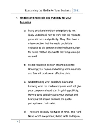 Romancing the Media for Your Business 2011

1. Understanding Media and Publicity for your
    business


       a. Many small and medium enterprises do not
          really understand how to work with the media to
          generate buzz and publicity. They often have a
          misconception that the media publicity is
          exclusive to big companies having huge budget
          for public relation specialists providing strategic
          counsel.


       b. Media relation is both an art and a science.
          Knowing your basics and adding some creativity
          and flair will produce an effective pitch.


       c. Understanding what constitute news and
          knowing what the media and press want will give
          your company a head start in gaining publicity.
          Having good publicity about your product and
          branding will always enhance the public
          perception on their value.


       d. There are basically two types of news. The Hard
          News which are primarily basic facts and figure.

7
 