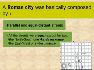 A Roman city was basically composed
by :
✔
Parallel and equal-distant streets
✔
All the streets were equal except for two:
➔
the North-South one -kardo maximus-
➔
the East-West one -decumanus-
 