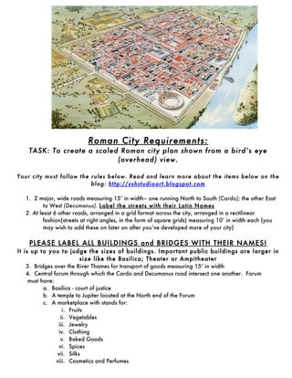 Roman City Requirements:
    TASK: To create a scaled Roman city plan shown from a bird’s eye
                            (overhead) view.

Your city must follow the rules below. Read and learn more about the items below on the
                          blog: http://vshstudioart.blogspot.com 	
  

  1. 2 major, wide roads measuring 15’ in width– one running North to South (Cardo); the other East
          to West (Decumanus). Label the streets with their Latin Names
  2. At least 6 other roads, arranged in a grid format across the city, arranged in a rectilinear
          fashion(streets at right angles, in the form of square grids) measuring 10’ in width each (you
          may wish to add these on later on after you’ve developed more of your city)

    PLEASE LABEL ALL BUILDINGS and BRIDGES WITH THEIR NAMES!
It is up to you to judge the sizes of buildings. Important public buildings are larger in
                            size like the Basilica; Theater or Ampitheater	
  
    3. Bridges over the River Thames for transport of goods measuring 15’ in width
    4. Central forum through which the Cardo and Decumanus road intersect one another. Forum
     must have:
           a. Basilica - court of justice
           b. A temple to Jupiter located at the North end of the Forum
           c. A marketplace with stands for:
                    i. Fruits
                   ii. Vegetables
                  iii. Jewelry
                 iv. Clothing
                   v. Baked Goods
                 vi. Spices
                 vii. Silks
                viii. Cosmetics and Perfumes
 