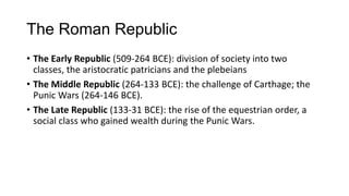 The Roman Republic
• The Early Republic (509-264 BCE): division of society into two
classes, the aristocratic patricians and the plebeians
• The Middle Republic (264-133 BCE): the challenge of Carthage; the
Punic Wars (264-146 BCE).
• The Late Republic (133-31 BCE): the rise of the equestrian order, a
social class who gained wealth during the Punic Wars.
 