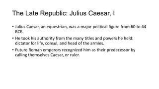 The Late Republic: Julius Caesar, I
• Julius Caesar, an equestrian, was a major political figure from 60 to 44
BCE.
• He took his authority from the many titles and powers he held:
dictator for life, consul, and head of the armies.
• Future Roman emperors recognized him as their predecessor by
calling themselves Caesar, or ruler.
 