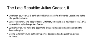 The Late Republic: Julius Caesar, II
• On march 15, 44 BCE, a band of senatorial assassins murdered Caesar and Rome
plunged into chaos.
• Caesar’s nephew and adopted son, Octavian, emerged as a new leader in 31 BCE.
He was later called Augustus Caesar.
• With Octavian, we have the beginning of Pax Romana (Roman Peace) and the
Roman Empire.
• During Octavian’s rule, patrician’s power decreased and equestrian power
increased.
 