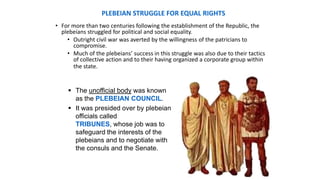 PLEBEIAN STRUGGLE FOR EQUAL RIGHTS
• For more than two centuries following the establishment of the Republic, the
plebeians struggled for political and social equality.
• Outright civil war was averted by the willingness of the patricians to
compromise.
• Much of the plebeians’ success in this struggle was also due to their tactics
of collective action and to their having organized a corporate group within
the state.
 The unofficial body was known
as the PLEBEIAN COUNCIL.
 It was presided over by plebeian
officials called
TRIBUNES, whose job was to
safeguard the interests of the
plebeians and to negotiate with
the consuls and the Senate.
 