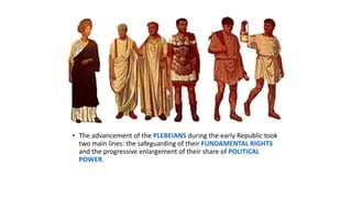 • The advancement of the PLEBEIANS during the early Republic took
two main lines: the safeguarding of their FUNDAMENTAL RIGHTS
and the progressive enlargement of their share of POLITICAL
POWER.
 