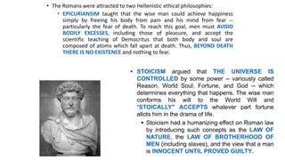 • The Romans were attracted to two Hellenistic ethical philosophies:
• EPICURIANSIM taught that the wise man could achieve happiness
simply by freeing his body from pain and his mind from fear --
particularly the fear of death. To reach this goal, men must AVOID
BODILY EXCESSES, including those of pleasure, and accept the
scientific teaching of Democritus that both body and soul are
composed of atoms which fall apart at death. Thus, BEYOND DEATH
THERE IS NO EXISTENCE and nothing to fear.
 STOICISM argued that THE UNIVERSE IS
CONTROLLED by some power -- variously called
Reason, World Soul, Fortune, and God -- which
determines everything that happens. The wise man
conforms his will to the World Will and
“STOICALLY" ACCEPTS whatever part fortune
allots him in the drama of life.
 Stoicism had a humanizing effect on Roman law
by introducing such concepts as the LAW OF
NATURE, the LAW OF BROTHERHOOD OF
MEN (including slaves), and the view that a man
is INNOCENT UNTIL PROVED GUILTY.
 