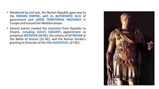 • Weakened by civil war, the Roman Republic gave way to
the ROMAN EMPIRE, with its AUTOCRATIC form of
government and LARGE TERRITORIAL HOLDINGS in
Europe and around the Mediterranean.
• Several events marked the transition from Republic to
Empire, including JULIUS CAESAR’s appointment as
perpetual DICTATOR (44 BC), the victory of OCTAVIAN at
the Battle of Actium (31 BC), and the Roman Senate's
granting to Octavian of the title AUGUSTUS. (27 BC).
 
