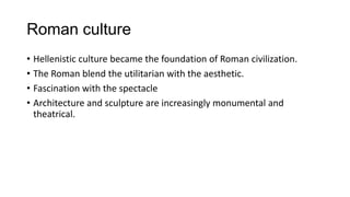 Roman culture
• Hellenistic culture became the foundation of Roman civilization.
• The Roman blend the utilitarian with the aesthetic.
• Fascination with the spectacle
• Architecture and sculpture are increasingly monumental and
theatrical.
 