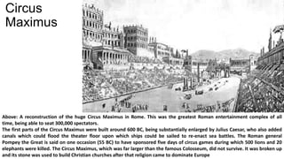 Circus
Maximus
Above: A reconstruction of the huge Circus Maximus in Rome. This was the greatest Roman entertainment complex of all
time, being able to seat 300,000 spectators.
The first parts of the Circus Maximus were built around 600 BC, being substantially enlarged by Julius Caesar, who also added
canals which could flood the theater floor upon which ships could be sailed to re-enact sea battles. The Roman general
Pompey the Great is said on one occasion (55 BC) to have sponsored five days of circus games during which 500 lions and 20
elephants were killed. The Circus Maximus, which was far larger than the famous Colosseum, did not survive. It was broken up
and its stone was used to build Christian churches after that religion came to dominate Europe
 