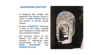 • In designing their bridges and
aqueducts, the Romans placed a
series of STONE ARCHES next to
one another to provide mutual
support.
• Fourteen AQUEDUCTS, stretching
a total of 265 miles, supplied
some 50 gallons of water daily for
each inhabitant of Rome.
• The practical nature of the
Romans and their skill and
initiative in engineering were
demonstrated in the many
DAMS, RESERVOIRS, and
HARBORS they built.
ENGINEERING PRACTICES
 