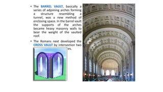 • The BARREL VAULT, basically a
series of adjoining arches forming
a structure resembling a
tunnel, was a new method of
enclosing space. In the barrel vault
the supports of the arches
became heavy masonry walls to
bear the weight of the vaulted
roof.
• The Romans next developed the
CROSS VAULT by intersection two
barrel vaults at right angles.
 