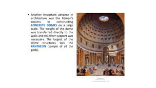 • Another important advance in
architecture was the Roman's
success in constructing
CONCRETE DOMES on a large
scale. The weight of the dome
was transferred directly to the
walls and no other support was
necessary. The largest of the
dome structures was the
PANTHEON (temple of all the
gods).
 