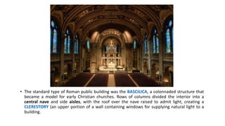 • The standard type of Roman public building was the BASCILICA, a colonnaded structure that
became a model for early Christian churches. Rows of columns divided the interior into a
central nave and side aisles, with the roof over the nave raised to admit light, creating a
CLERESTORY (an upper portion of a wall containing windows for supplying natural light to a
building.
 