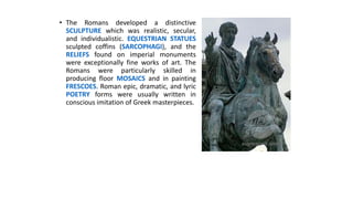 • The Romans developed a distinctive
SCULPTURE which was realistic, secular,
and individualistic. EQUESTRIAN STATUES
sculpted coffins (SARCOPHAGI), and the
RELIEFS found on imperial monuments
were exceptionally fine works of art. The
Romans were particularly skilled in
producing floor MOSAICS and in painting
FRESCOES. Roman epic, dramatic, and lyric
POETRY forms were usually written in
conscious imitation of Greek masterpieces.
 