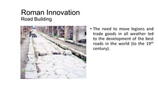 Roman Innovation
Road Building
• The need to move legions and
trade goods in all weather led
to the development of the best
roads in the world (to the 19th
century).
 