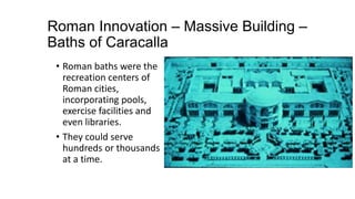 Roman Innovation – Massive Building –
Baths of Caracalla
• Roman baths were the
recreation centers of
Roman cities,
incorporating pools,
exercise facilities and
even libraries.
• They could serve
hundreds or thousands
at a time.
 