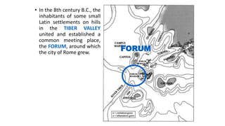 • In the 8th century B.C., the
inhabitants of some small
Latin settlements on hills
in the TIBER VALLEY
united and established a
common meeting place,
the FORUM, around which
the city of Rome grew.
FORUM
 
