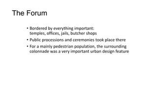 The Forum
• Bordered by everything important:
temples, offices, jails, butcher shops
• Public processions and ceremonies took place there
• For a mainly pedestrian population, the surrounding
colonnade was a very important urban design feature
 