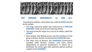 THE ROMAN MONARCHY to 509 B.C.
According to tradition, early Rome was ruled by KINGS elected
by the people.
• The king's executive power was conferred by a POPULAR
ASSEMBLY made up of all arms-bearing citizens.
• The king turned for advice to a council of nobles, called the
SENATE.
• Each senator had lifelong tenure and the members of this
group and their families constituted the PATRICIAN class.
• The other class of Romans, the PLEBEIANS (commoners)
included small farmers, artisans, and many clients
(dependents of patrician landowners). In return for a
livelihood, the clients gave their patrician patrons political
support in the ASSEMBLY
 