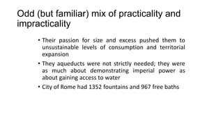 Odd (but familiar) mix of practicality and
impracticality
• Their passion for size and excess pushed them to
unsustainable levels of consumption and territorial
expansion
• They aqueducts were not strictly needed; they were
as much about demonstrating imperial power as
about gaining access to water
• City of Rome had 1352 fountains and 967 free baths
 