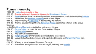 Roman monarchy
•1000 BC - Latins begin to settle in Italy.
•753 BC - The city is allegedly founded in this year by Romulus and Remus.
•750 BC - Tarpeia betrays Rome because of greed and attempts to hand it over to the invading Sabines
•700 BC - Near Rome, the Etruscan civilization more or less begins.
•659 BC - The enemy city of Alba Longa is destroyed by the Romans.
•616 BC - The first Etruscan king of Rome, Tarquinius Priscus establishes a Forum and a Circus
Maximus.
•c.600 BC - Cloaca Maxima is probably first built around this year.
•578 BC - Servius Tullius becomes the next Etruscan king of Rome
•565 BC - Servian Walls are built.
•534 BC - King Servius is assassinated.
•510 BC - Temple of Jupiter on the Capitol is completed and consecrated.
•509 BC - Lucius Brutus founds the republic and expels the Etruscans and Tarquin the Proud from
Rome.
•508 BC - A Treaty is made between Rome and Carthage.
•507 BC - The famous war against the Etruscans begins, featuring hero Horatio.
 