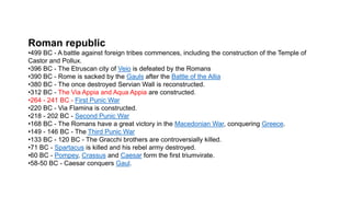 Roman republic
•499 BC - A battle against foreign tribes commences, including the construction of the Temple of
Castor and Pollux.
•396 BC - The Etruscan city of Veio is defeated by the Romans
•390 BC - Rome is sacked by the Gauls after the Battle of the Allia
•380 BC - The once destroyed Servian Wall is reconstructed.
•312 BC - The Via Appia and Aqua Appia are constructed.
•264 - 241 BC - First Punic War
•220 BC - Via Flamina is constructed.
•218 - 202 BC - Second Punic War
•168 BC - The Romans have a great victory in the Macedonian War, conquering Greece.
•149 - 146 BC - The Third Punic War
•133 BC - 120 BC - The Gracchi brothers are controversially killed.
•71 BC - Spartacus is killed and his rebel army destroyed.
•60 BC - Pompey, Crassus and Caesar form the first triumvirate.
•58-50 BC - Caesar conquers Gaul.
 