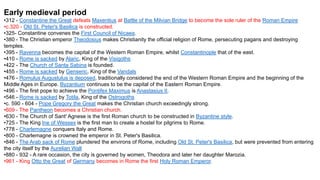 Early medieval period
•312 - Constantine the Great defeats Maxentius at Battle of the Milvian Bridge to become the sole ruler of the Roman Empire
•c.320 - Old St. Peter's Basilica is constructed.
•325- Constantine convenes the First Council of Nicaea.
•380 - The Christian emperor Theodosius makes Christianity the official religion of Rome, persecuting pagans and destroying
temples.
•395 - Ravenna becomes the capital of the Western Roman Empire, whilst Constantinople that of the east.
•410 - Rome is sacked by Alaric, King of the Visigoths
•422 - The Church of Santa Sabina is founded.
•455 - Rome is sacked by Genseric, King of the Vandals
•476 - Romulus Augustulus is deposed, traditionally considered the end of the Western Roman Empire and the beginning of the
Middle Ages in Europe. Byzantium continues to be the capital of the Eastern Roman Empire.
•496 - The first pope to achieve the Pontifex Maximus is Anastasius II.
•546 - Rome is sacked by Totila, King of the Ostrogoths
•c. 590 - 604 - Pope Gregory the Great makes the Christian church exceedingly strong.
•609 - The Pantheon becomes a Christian church.
•630 - The Church of Sant' Agnese is the first Roman church to be constructed in Byzantine style.
•725 - The King Ine of Wessex is the first man to create a hostel for pilgrims to Rome.
•778 - Charlemagne conquers Italy and Rome.
•800 - Charlemagne is crowned the emperor in St. Peter's Basilica.
•846 - The Arab sack of Rome plundered the environs of Rome, including Old St. Peter's Basilica, but were prevented from entering
the city itself by the Aurelian Wall
•880 - 932 - A rare occasion, the city is governed by women, Theodora and later her daughter Marozia.
•961 - King Otto the Great of Germany becomes in Rome the first Holy Roman Emperor.
 