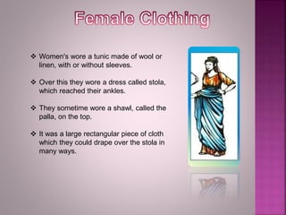  Women's wore a tunic made of wool or
linen, with or without sleeves.
 Over this they wore a dress called stola,
which reached their ankles.
 They sometime wore a shawl, called the
palla, on the top.
 It was a large rectangular piece of cloth
which they could drape over the stola in
many ways.
 
