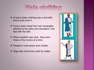  A man’s basic clothing was a loincloth
and a tunic over it.
 Tunics were made from two rectangles
stitched at the sides and shoulders, and
tied with the belt.
 When weather was clod , they wore
three or four tunics at a time.
 People in rural areas wore cloaks.
 Toga was commonly used by males.
 
