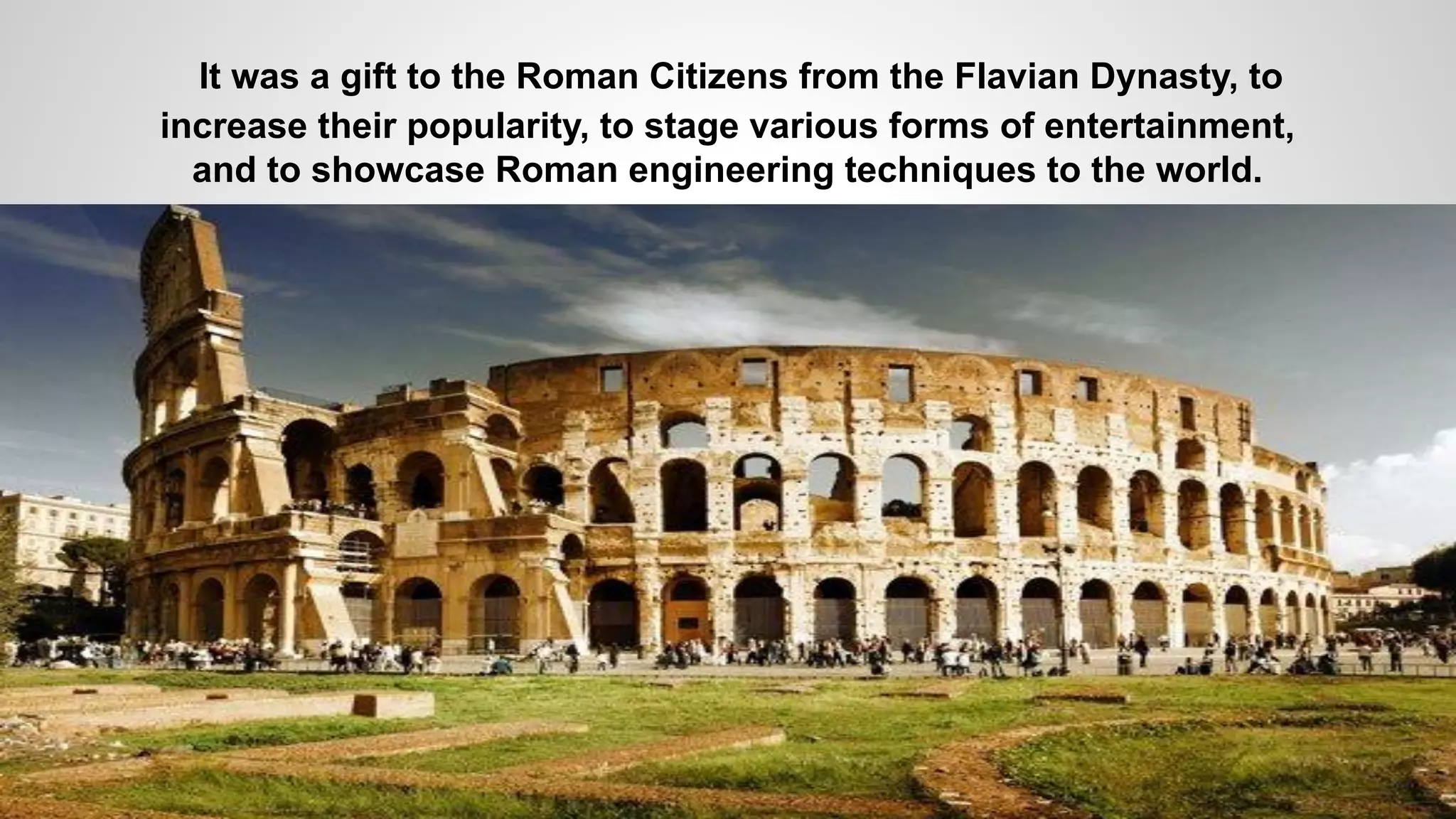 It was a gift to the Roman Citizens from the Flavian Dynasty, to
increase their popularity, to stage various forms of entertainment,
and to showcase Roman engineering techniques to the world.
 