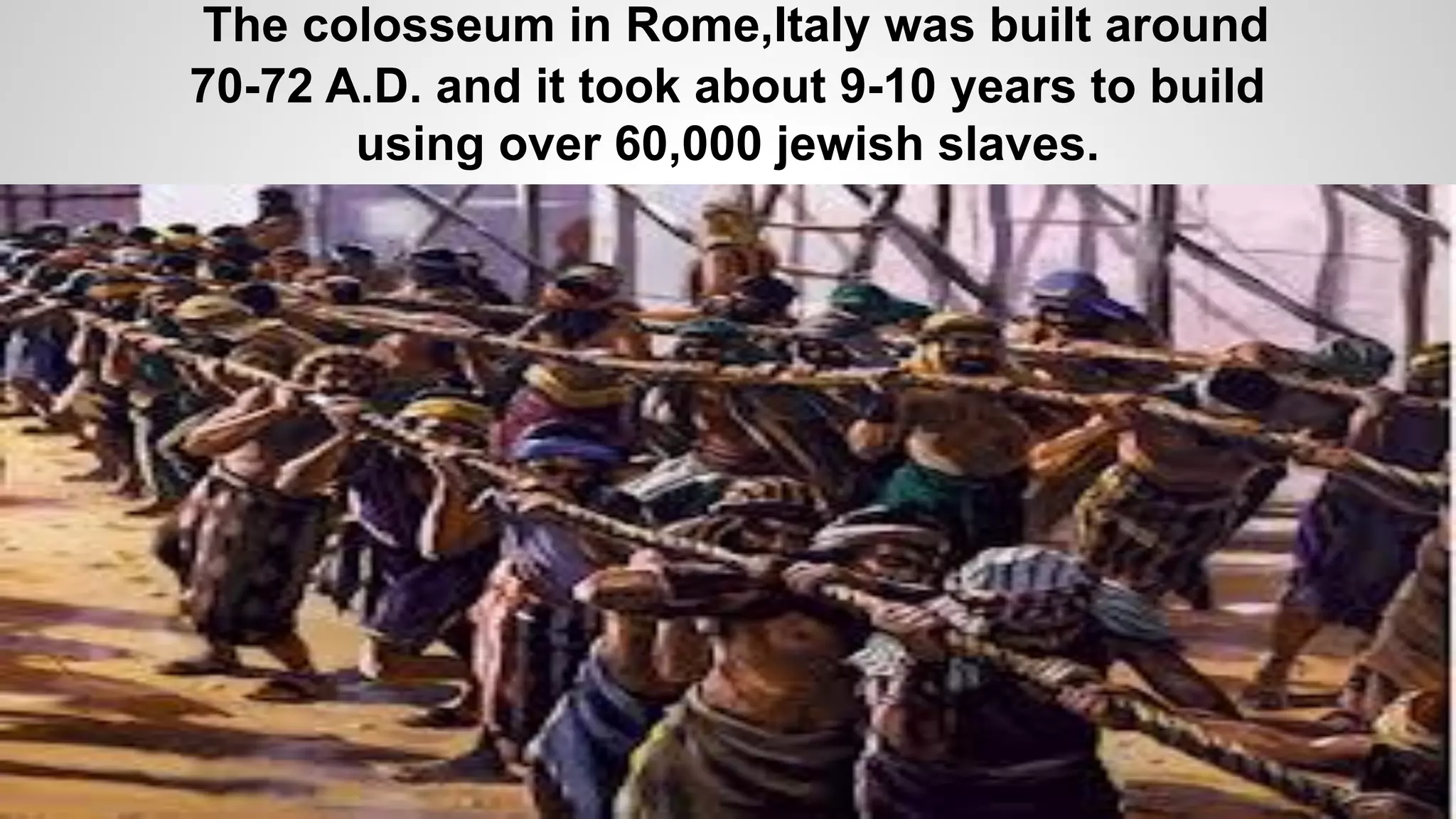 The colosseum in Rome,Italy was built around
70-72 A.D. and it took about 9-10 years to build
using over 60,000 jewish slaves.
 