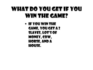 What do you get if you
win the game?
• IF YOU WIN THE
GAME, YOU GET A 2
SLAVES, LOT’S OF
MONEY, COW,
HORSE, AND A
HOUSE.
 