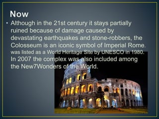 • Although in the 21st century it stays partially 
ruined because of damage caused by 
devastating earthquakes and stone-robbers, the 
Colosseum is an iconic symbol of Imperial Rome. 
was listed as a World Heritage Site by UNESCO in 1980. 
In 2007 the complex was also included among 
the New7Wonders of the World. 
 