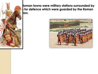 The Roman towns were military stations surrounded by
walls for defence which were guarded by the Roman
warriors.