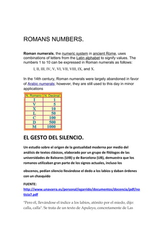 ROMANS NUMBERS.

Roman numerals, the numeric system in ancient Rome, uses
combinations of letters from the Latin alphabet to signify values. The
numbers 1 to 10 can be expressed in Roman numerals as follows:
      I, II, III, IV, V, VI, VII, VIII, IX, and X.

In the 14th century, Roman numerals were largely abandoned in favor
of Arabic numerals; however, they are still used to this day in minor
applications

.




EL GESTO DEL SILENCIO.
Un estudio sobre el origen de la gestualidad moderna por medio del
análisis de textos clásicos, elaborado por un grupo de filólogos de las
universidades de Baleares (UIB) y de Barcelona (UB), demuestra que los
romanos utilizaban gran parte de los signos actuales, incluso los

obscenos, pedían silencio llevándose el dedo a los labios y daban órdenes
con un chasquido

FUENTE:
http://www.unavarra.es/personal/egarrido/documentos/docencia/pdf/no
ticia7.pdf

"Pero él, llevándose el índice a los labios, atónito por el miedo, dijo:
calla, calla". Se trata de un texto de Apuleyo, concretamente de Las
 