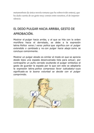 metamorfosis (la única novela romana que ha sobrevivido entera), que
ha dado cuenta de un gesto muy común entre nosotros, el de imponer
silencio.



EL DEDO PULGAR HACIA ARRIBA, GESTO DE
APROBACIÓN.
Mostrar el pulgar hacia arriba, y al que se hila con la orden
mortífera hacia el derrotado, se debe a la expresión
latina Pollice verso / verso pollice que significa con el pulgar
extendido o cambiado y no con pulgar hacia abajo como se
concluye comúnmente.

Mostrar un pulgar alzado es similar al modo en que se aprecia
desde lejos una espada desenvainada lista para actuar; por
contraparte un puño cerrado ocultando el pulgar simboliza el
gesto de guardar la espada por lo que con esto se adoptaría
la expresión latina pollice compresso favor iudicabatur cuyo
significado es la buena voluntad se decide con el pulgar
comprimido.
 
