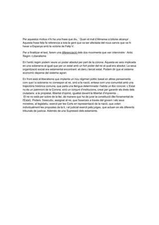 Per aquestos motius n’hi ha una frase que diu, ‘ Quan el mal d’Almansa a tots/es alcança’ .
Aquesta frase feta fa referencia a tota la gent que va ser afectada del nous canvis que va hi
haver a Espanya amb la victoria de Felip V.

Per a finalitzar el text, farem una diferenciació dels dos moviments que van intervindre : Antic
Regim i Liberalisme

En l’antic regim podem veure un poder absolut per part de la corona. Aquesta es veía implicada
en una soberanía al igual que per un estat amb un fort poder del rei el qual era absolut. La seua
organització social era estamental encontrant: el clero,i tercet estat. Podem dir que el sistema
economic depenia del sistema agrari.

En front està el liberalisme que implanta un nou régimen politic basat en altres pensaments
com que l a sobirania no correspon al rei, sinó a la nació, entesa com una comunitat amb una
trajectòria històrica comuna, que parla una llengua determinada i habita un lloc concret. L’Estat
no és un patrimoni de la Corona, sinó un conjunt d'institucions, creat per garantir els drets dels
ciutadans: a la propietat, llibertat d'opinió, igualtat davant la llibertat d'impremta ...
 El rei no està per sobre de la llei, de manera que ha de jurar la constitució (llei fonamental de
l'Estat). Poders: l'executiu, assignat al rei, que l'exerceix a través del govern i els seus
ministres, el legislatiu, exercit per les Corts en representació de la nació, que voten
individualment les propostes de la li, i el judicial exercit pels jutges, que actuen en els diferents
tribunals de justícia. Ademés de una Supressió dels estaments.
 