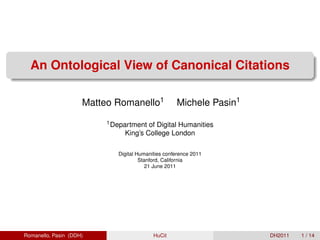 An Ontological View of Canonical Citations

                     Matteo Romanello1              Michele Pasin1
                          1 Department of Digital Humanities
                               King’s College London

                             Digital Humanities conference 2011
                                      Stanford, California
                                         21 June 2011




Romanello, Pasin (DDH)                     HuCit                     DH2011   1 / 14
 